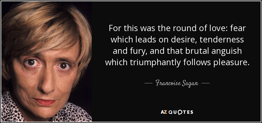 For this was the round of love: fear which leads on desire, tenderness and fury, and that brutal anguish which triumphantly follows pleasure. - Francoise Sagan