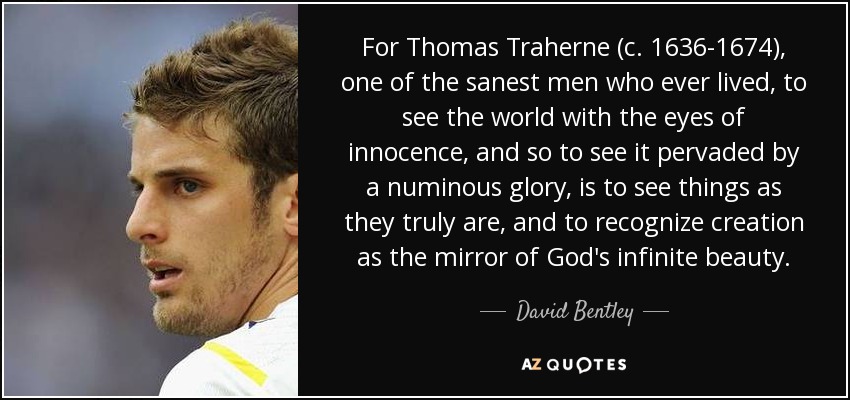 For Thomas Traherne (c. 1636-1674), one of the sanest men who ever lived, to see the world with the eyes of innocence, and so to see it pervaded by a numinous glory, is to see things as they truly are, and to recognize creation as the mirror of God's infinite beauty. - David Bentley