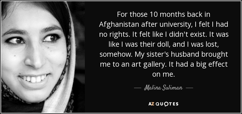 For those 10 months back in Afghanistan after university, I felt I had no rights. It felt like I didn't exist. It was like I was their doll, and I was lost, somehow. My sister's husband brought me to an art gallery. It had a big effect on me. - Malina Suliman