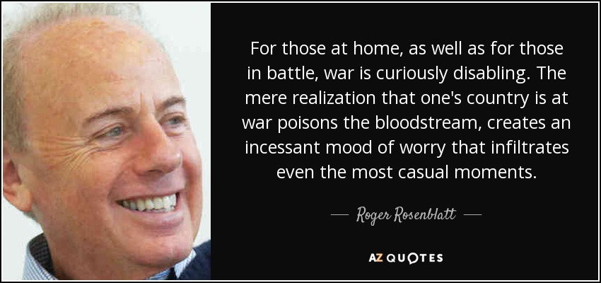 For those at home, as well as for those in battle, war is curiously disabling. The mere realization that one's country is at war poisons the bloodstream, creates an incessant mood of worry that infiltrates even the most casual moments. - Roger Rosenblatt