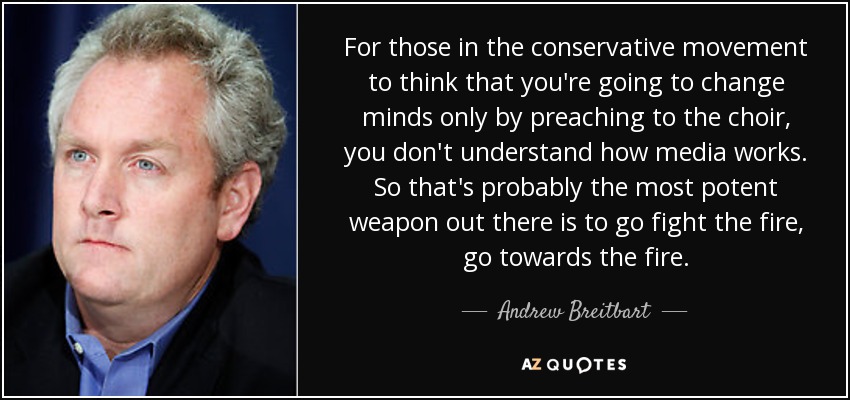 For those in the conservative movement to think that you're going to change minds only by preaching to the choir, you don't understand how media works. So that's probably the most potent weapon out there is to go fight the fire, go towards the fire. - Andrew Breitbart