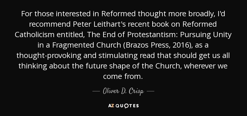 For those interested in Reformed thought more broadly, I'd recommend Peter Leithart's recent book on Reformed Catholicism entitled, The End of Protestantism: Pursuing Unity in a Fragmented Church (Brazos Press, 2016), as a thought-provoking and stimulating read that should get us all thinking about the future shape of the Church, wherever we come from. - Oliver D. Crisp