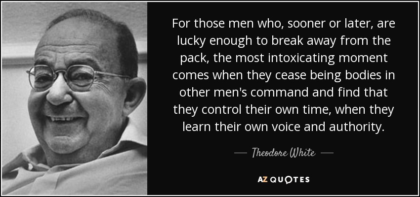 For those men who, sooner or later, are lucky enough to break away from the pack, the most intoxicating moment comes when they cease being bodies in other men's command and find that they control their own time, when they learn their own voice and authority. - Theodore White