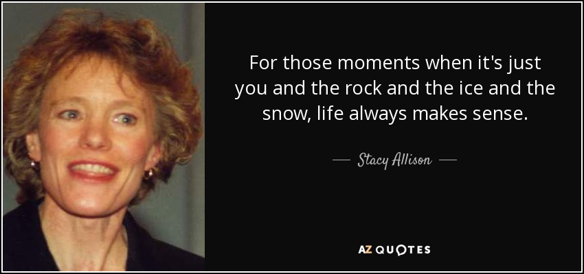 For those moments when it's just you and the rock and the ice and the snow, life always makes sense. - Stacy Allison