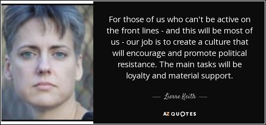 For those of us who can't be active on the front lines - and this will be most of us - our job is to create a culture that will encourage and promote political resistance. The main tasks will be loyalty and material support. - Lierre Keith