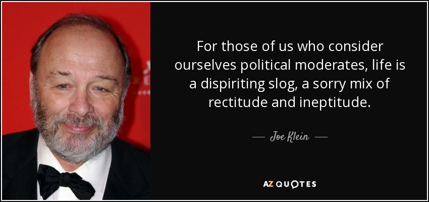 For those of us who consider ourselves political moderates, life is a dispiriting slog, a sorry mix of rectitude and ineptitude. - Joe Klein
