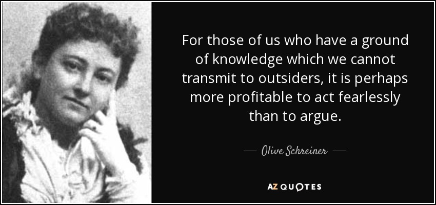 For those of us who have a ground of knowledge which we cannot transmit to outsiders, it is perhaps more profitable to act fearlessly than to argue. - Olive Schreiner