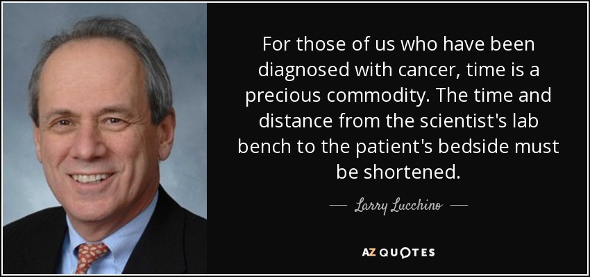 For those of us who have been diagnosed with cancer, time is a precious commodity. The time and distance from the scientist's lab bench to the patient's bedside must be shortened. - Larry Lucchino
