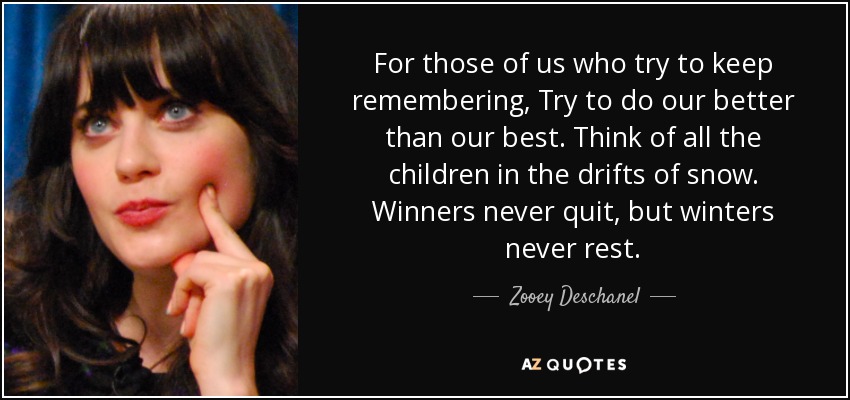 For those of us who try to keep remembering, Try to do our better than our best. Think of all the children in the drifts of snow. Winners never quit, but winters never rest. - Zooey Deschanel