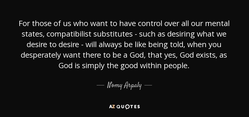 For those of us who want to have control over all our mental states, compatibilist substitutes - such as desiring what we desire to desire - will always be like being told, when you desperately want there to be a God, that yes, God exists, as God is simply the good within people. - Nomy Arpaly