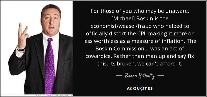 For those of you who may be unaware, [Michael] Boskin is the economist/weasel/fraud who helped to officially distort the CPI, making it more or less worthless as a measure of inflation. The Boskin Commission... was an act of cowardice. Rather than man up and say fix this, its broken, we can't afford it. - Barry Ritholtz