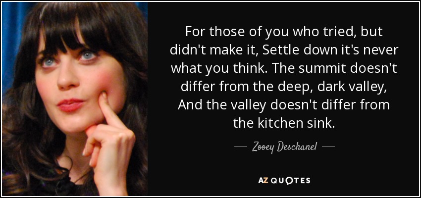 For those of you who tried, but didn't make it, Settle down it's never what you think. The summit doesn't differ from the deep, dark valley, And the valley doesn't differ from the kitchen sink. - Zooey Deschanel