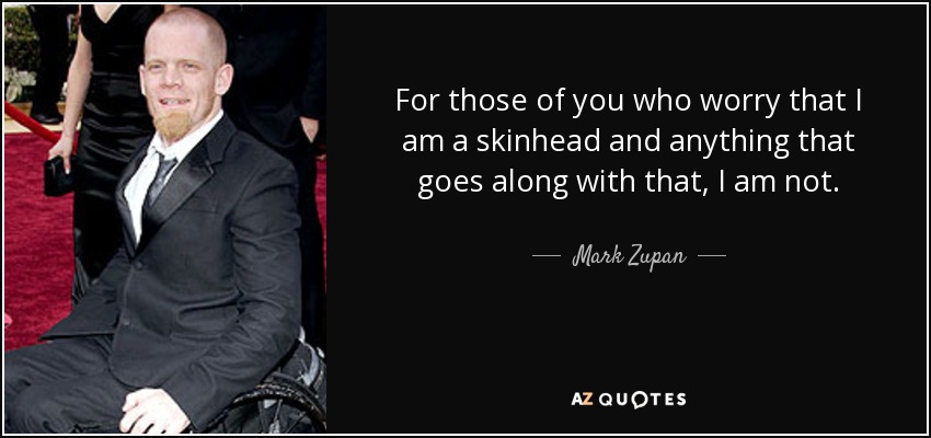 For those of you who worry that I am a skinhead and anything that goes along with that, I am not. - Mark Zupan