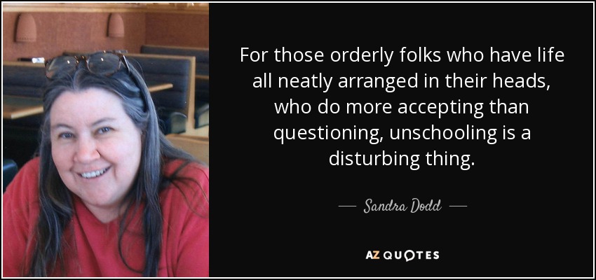 For those orderly folks who have life all neatly arranged in their heads, who do more accepting than questioning, unschooling is a disturbing thing. - Sandra Dodd