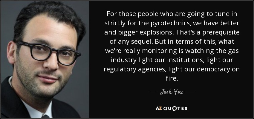 For those people who are going to tune in strictly for the pyrotechnics, we have better and bigger explosions. That's a prerequisite of any sequel. But in terms of this, what we're really monitoring is watching the gas industry light our institutions, light our regulatory agencies, light our democracy on fire. - Josh Fox