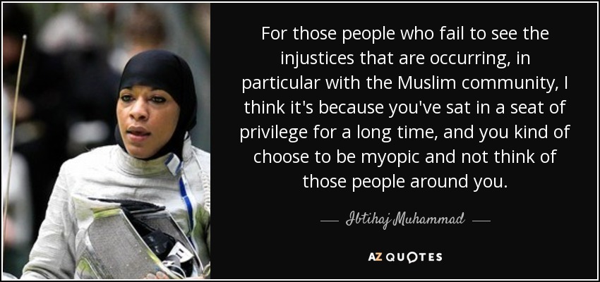 For those people who fail to see the injustices that are occurring, in particular with the Muslim community, I think it's because you've sat in a seat of privilege for a long time, and you kind of choose to be myopic and not think of those people around you. - Ibtihaj Muhammad
