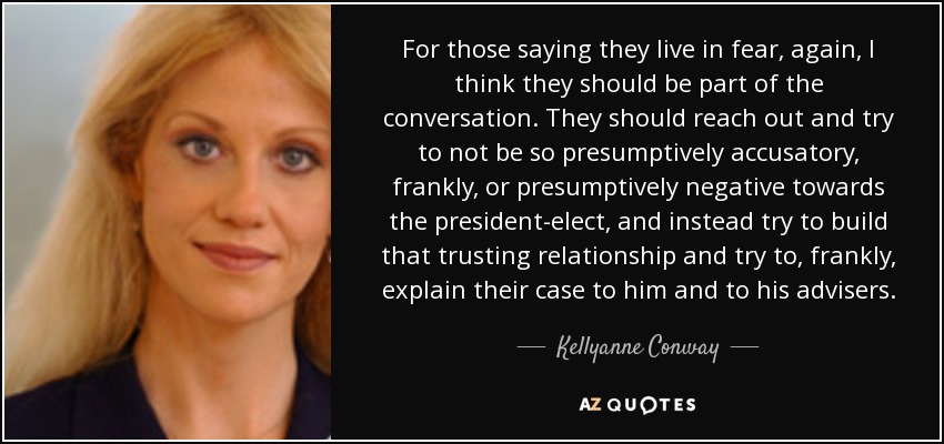 For those saying they live in fear, again, I think they should be part of the conversation. They should reach out and try to not be so presumptively accusatory, frankly, or presumptively negative towards the president-elect, and instead try to build that trusting relationship and try to, frankly, explain their case to him and to his advisers. - Kellyanne Conway