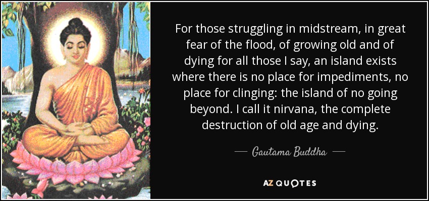 For those struggling in midstream, in great fear of the flood, of growing old and of dying for all those I say, an island exists where there is no place for impediments, no place for clinging: the island of no going beyond. I call it nirvana, the complete destruction of old age and dying. - Gautama Buddha
