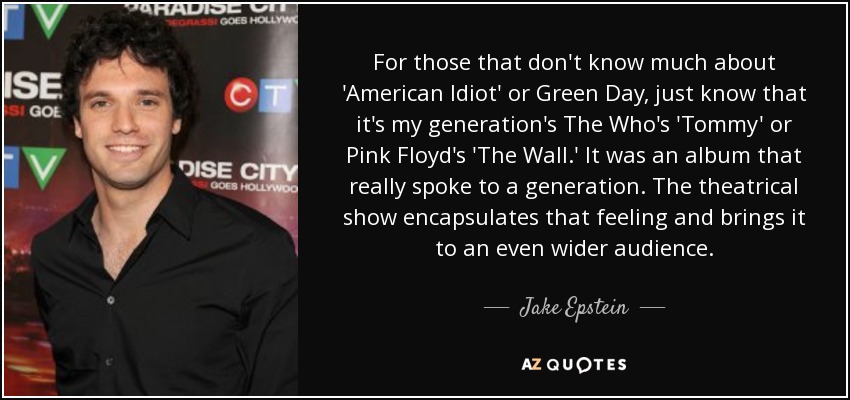 For those that don't know much about 'American Idiot' or Green Day, just know that it's my generation's The Who's 'Tommy' or Pink Floyd's 'The Wall.' It was an album that really spoke to a generation. The theatrical show encapsulates that feeling and brings it to an even wider audience. - Jake Epstein
