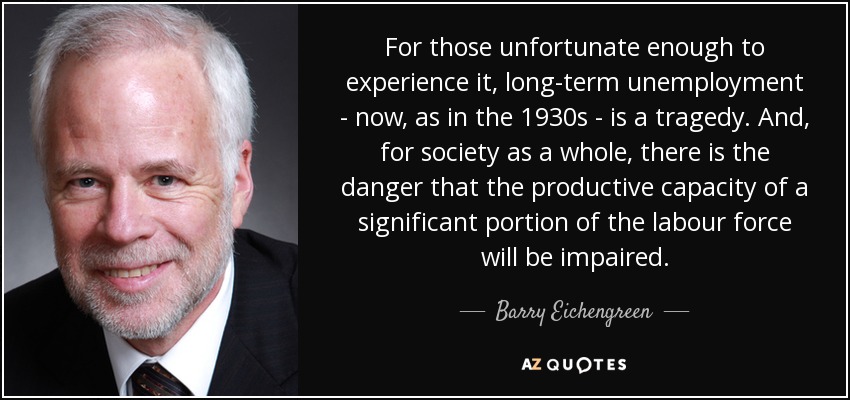 For those unfortunate enough to experience it, long-term unemployment - now, as in the 1930s - is a tragedy. And, for society as a whole, there is the danger that the productive capacity of a significant portion of the labour force will be impaired. - Barry Eichengreen