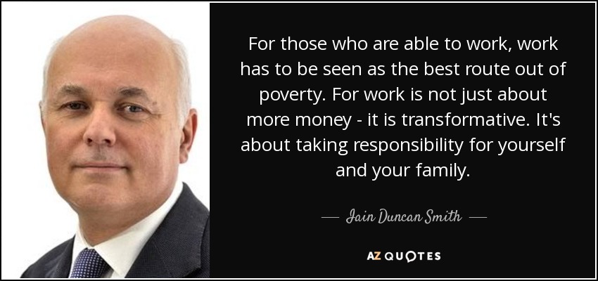 For those who are able to work, work has to be seen as the best route out of poverty. For work is not just about more money - it is transformative. It's about taking responsibility for yourself and your family. - Iain Duncan Smith