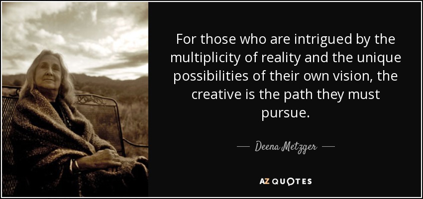 For those who are intrigued by the multiplicity of reality and the unique possibilities of their own vision, the creative is the path they must pursue. - Deena Metzger