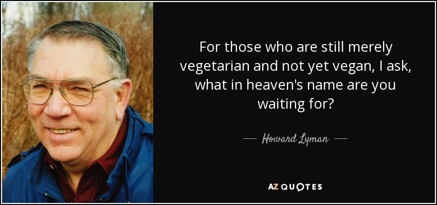 For those who are still merely vegetarian and not yet vegan, I ask, what in heaven's name are you waiting for? - Howard Lyman