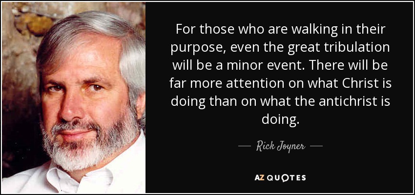 For those who are walking in their purpose, even the great tribulation will be a minor event. There will be far more attention on what Christ is doing than on what the antichrist is doing. - Rick Joyner