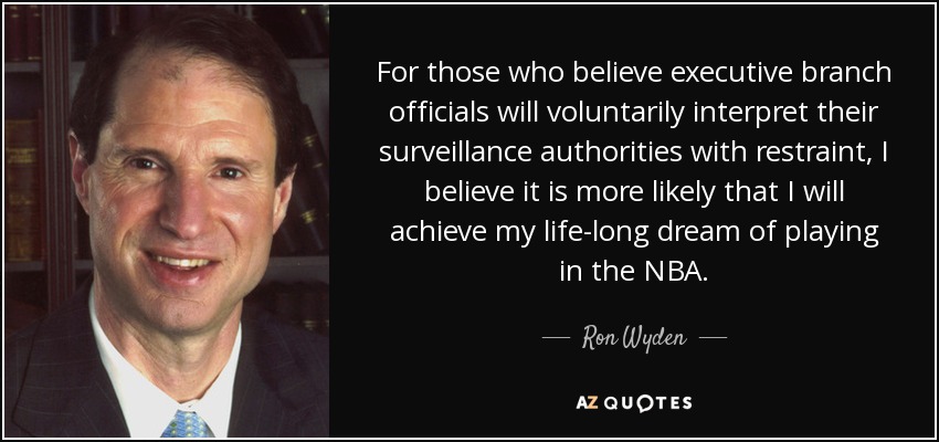 For those who believe executive branch officials will voluntarily interpret their surveillance authorities with restraint, I believe it is more likely that I will achieve my life-long dream of playing in the NBA. - Ron Wyden