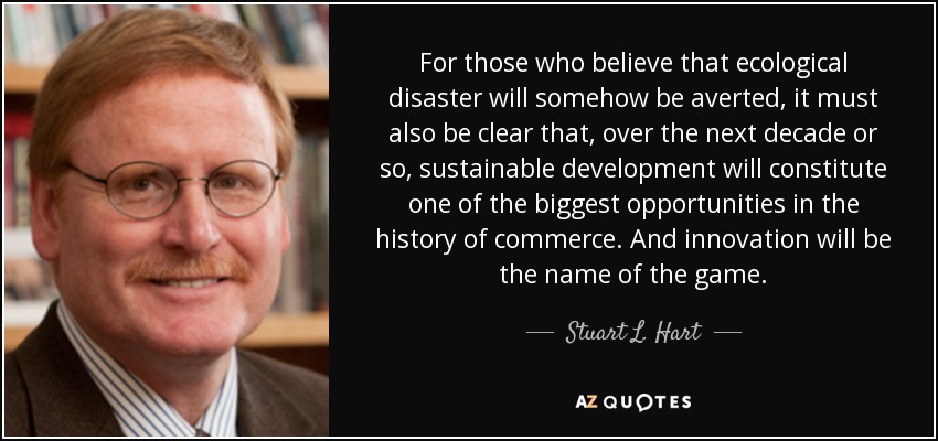 For those who believe that ecological disaster will somehow be averted, it must also be clear that, over the next decade or so, sustainable development will constitute one of the biggest opportunities in the history of commerce. And innovation will be the name of the game. - Stuart L. Hart
