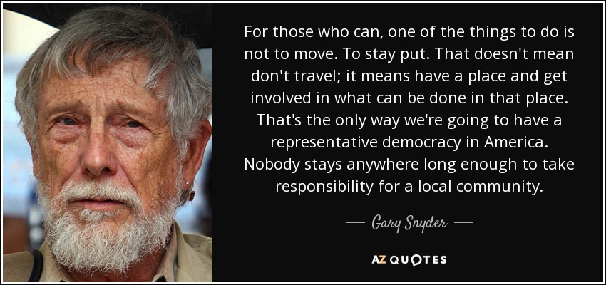 For those who can, one of the things to do is not to move. To stay put. That doesn't mean don't travel; it means have a place and get involved in what can be done in that place. That's the only way we're going to have a representative democracy in America. Nobody stays anywhere long enough to take responsibility for a local community. - Gary Snyder