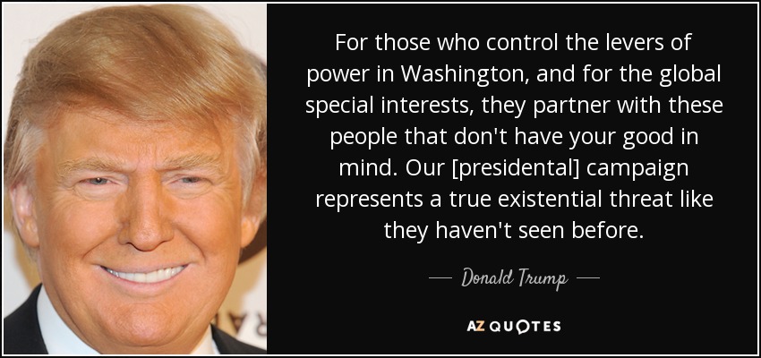 For those who control the levers of power in Washington, and for the global special interests, they partner with these people that don't have your good in mind. Our [presidental] campaign represents a true existential threat like they haven't seen before. - Donald Trump