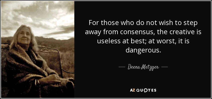 For those who do not wish to step away from consensus, the creative is useless at best; at worst, it is dangerous. - Deena Metzger