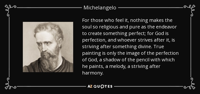 For those who feel it, nothing makes the soul so religious and pure as the endeavor to create something perfect; for God is perfection, and whoever strives after it, is striving after something divine. True painting is only the image of the perfection of God, a shadow of the pencil with which he paints, a melody, a striving after harmony. - Michelangelo For those who feel it, nothing makes the soul so religious and pure as the endeavor to create something perfect; for God is perfection, and whoever strives after it, is striving after something divine. True painting is only the image of the perfection of God, a shadow of the pencil with which he paints, a melody, a striving after harmony. - Michelangelo