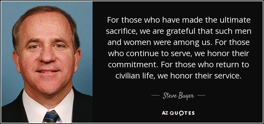 For those who have made the ultimate sacrifice, we are grateful that such men and women were among us. For those who continue to serve, we honor their commitment. For those who return to civilian life, we honor their service. - Steve Buyer