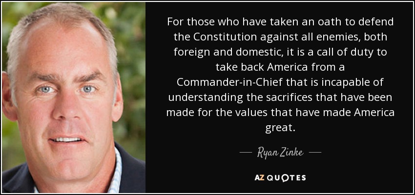 For those who have taken an oath to defend the Constitution against all enemies, both foreign and domestic, it is a call of duty to take back America from a Commander-in-Chief that is incapable of understanding the sacrifices that have been made for the values that have made America great. - Ryan Zinke