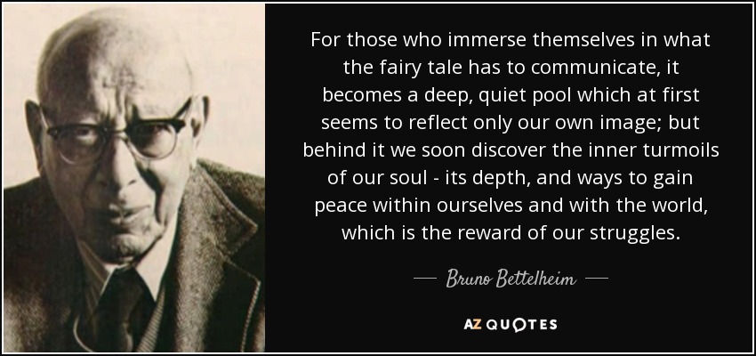 For those who immerse themselves in what the fairy tale has to communicate, it becomes a deep, quiet pool which at first seems to reflect only our own image; but behind it we soon discover the inner turmoils of our soul - its depth, and ways to gain peace within ourselves and with the world, which is the reward of our struggles. - Bruno Bettelheim