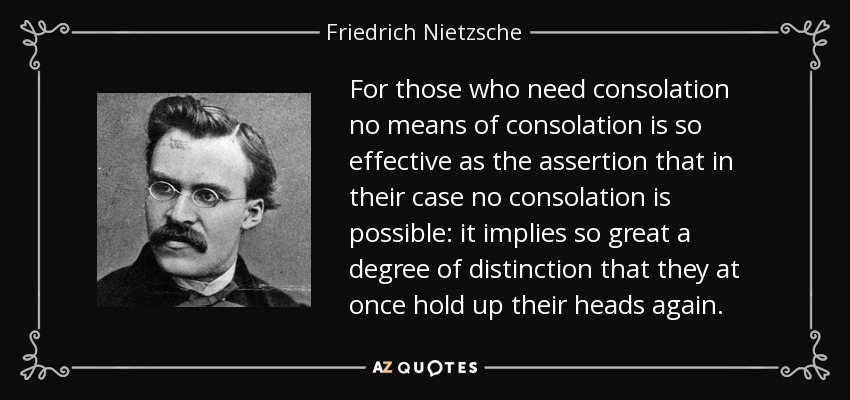 For those who need consolation no means of consolation is so effective as the assertion that in their case no consolation is possible: it implies so great a degree of distinction that they at once hold up their heads again. - Friedrich Nietzsche