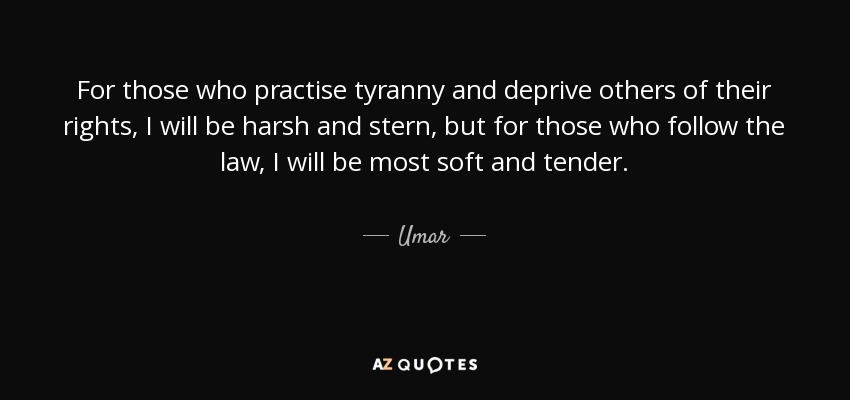 For those who practise tyranny and deprive others of their rights, I will be harsh and stern, but for those who follow the law, I will be most soft and tender. - Umar