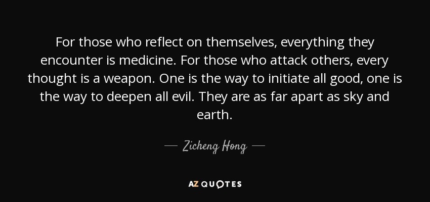 For those who reflect on themselves, everything they encounter is medicine. For those who attack others, every thought is a weapon. One is the way to initiate all good, one is the way to deepen all evil. They are as far apart as sky and earth. - Zicheng Hong
