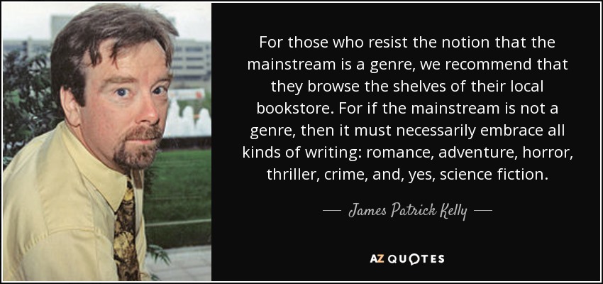 For those who resist the notion that the mainstream is a genre, we recommend that they browse the shelves of their local bookstore. For if the mainstream is not a genre, then it must necessarily embrace all kinds of writing: romance, adventure, horror, thriller, crime, and, yes, science fiction. - James Patrick Kelly
