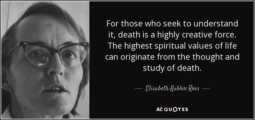 For those who seek to understand it, death is a highly creative force. The highest spiritual values of life can originate from the thought and study of death. - Elisabeth Kubler-Ross