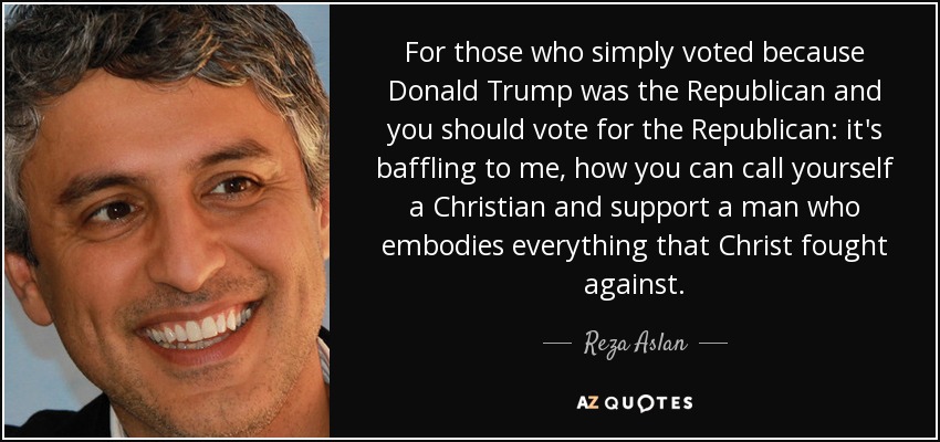 For those who simply voted because Donald Trump was the Republican and you should vote for the Republican: it's baffling to me, how you can call yourself a Christian and support a man who embodies everything that Christ fought against. - Reza Aslan
