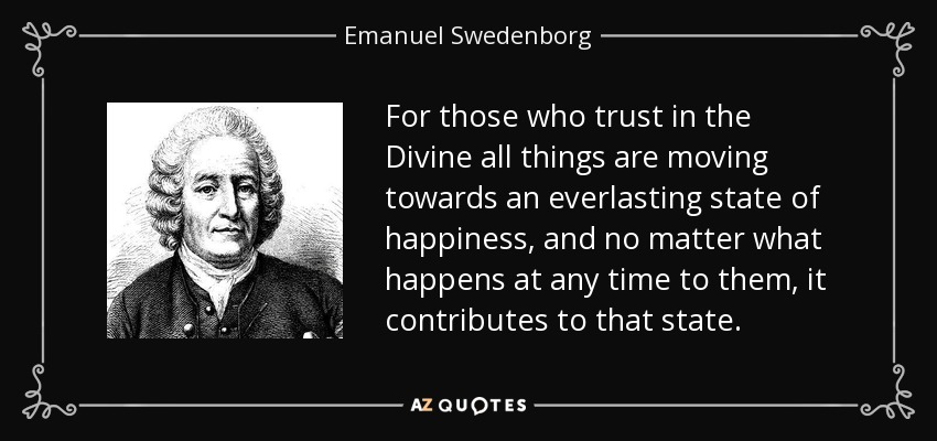 For those who trust in the Divine all things are moving towards an everlasting state of happiness, and no matter what happens at any time to them, it contributes to that state. - Emanuel Swedenborg