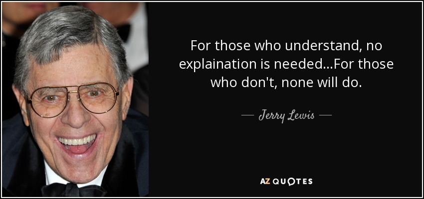 For those who understand, no explaination is needed...For those who don't, none will do. - Jerry Lewis