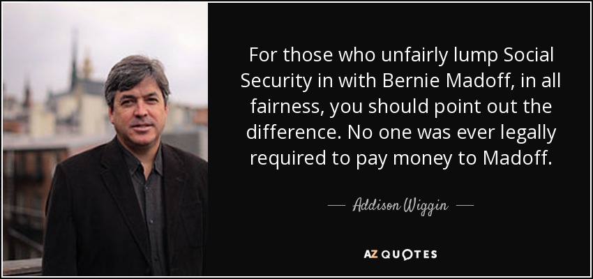 For those who unfairly lump Social Security in with Bernie Madoff, in all fairness, you should point out the difference. No one was ever legally required to pay money to Madoff. - Addison Wiggin