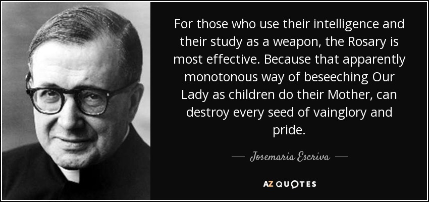 For those who use their intelligence and their study as a weapon, the Rosary is most effective. Because that apparently monotonous way of beseeching Our Lady as children do their Mother, can destroy every seed of vainglory and pride. - Josemaria Escriva