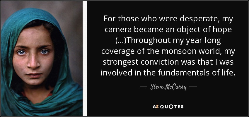 For those who were desperate, my camera became an object of hope (...)Throughout my year-long coverage of the monsoon world, my strongest conviction was that I was involved in the fundamentals of life. - Steve McCurry