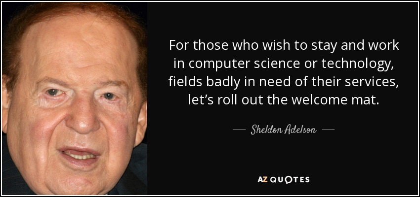 For those who wish to stay and work in computer science or technology, fields badly in need of their services, let’s roll out the welcome mat. - Sheldon Adelson