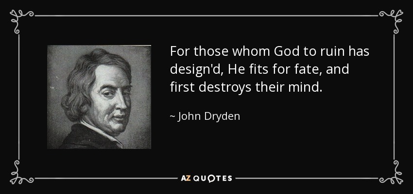 For those whom God to ruin has design'd, He fits for fate, and first destroys their mind. - John Dryden